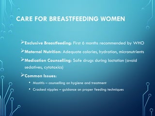 CARE FOR BREASTFEEDING WOMEN
Exclusive Breastfeeding: First 6 months recommended by WHO
Maternal Nutrition: Adequate calories, hydration, micronutrients
Medication Counselling: Safe drugs during lactation (avoid
sedatives, cytotoxics)
Common Issues:
• Mastitis – counselling on hygiene and treatment
• Cracked nipples – guidance on proper feeding techniques
 