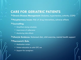 CARE FOR GERIATRIC PATIENTS
Chronic Disease Management: Diabetes, hypertension, arthritis, COPD
Polypharmacy Issues: Risk of drug interactions, adverse effects
Counselling:
• Simplified dosing schedules
• Importance of adherence
• Monitoring side effects
Lifestyle Guidance: Balanced diet, mild exercise, mental health support
Pharmacist’s Role:
• Medication review
• Patient education on safe OTC use
• Support for caregivers
 
