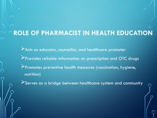 ROLE OF PHARMACIST IN HEALTH EDUCATION
Acts as educator, counsellor, and healthcare promoter
Provides reliable information on prescription and OTC drugs
Promotes preventive health measures (vaccination, hygiene,
nutrition)
Serves as a bridge between healthcare system and community
 