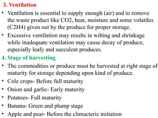 3. Ventilation
• Ventilation is essential to supply enough (air) and to remove
the waste product like CO2, heat, moisture and some volatiles
(C2H4) given out by the produce for proper storage.
• Excessive ventilation may results in wilting and shrinkage
while inadequate ventilation may cause decay of produce,
especially leafy and succulent produces.
4. Stage of harvesting
• The commodities or produce must be harvested at right stage of
maturity for storage depending upon kind of produce.
• Cole crops- Before full maturity
• Onion and garlic- Early maturity
• Potatoes- Full maturity
• Banana- Green and plump stage
• Apple and pear- Before the climacteric initiation
 