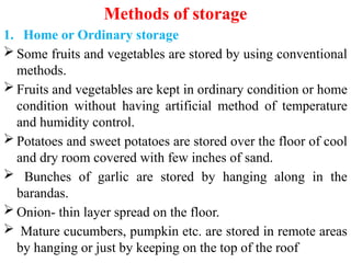 Methods of storage
1. Home or Ordinary storage
 Some fruits and vegetables are stored by using conventional
methods.
 Fruits and vegetables are kept in ordinary condition or home
condition without having artificial method of temperature
and humidity control.
 Potatoes and sweet potatoes are stored over the floor of cool
and dry room covered with few inches of sand.
 Bunches of garlic are stored by hanging along in the
barandas.
 Onion- thin layer spread on the floor.
 Mature cucumbers, pumpkin etc. are stored in remote areas
by hanging or just by keeping on the top of the roof
 