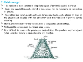 2. Field storage:
 This method is most suitable in temperate region where frost occurs in winter.
 Fruits and vegetables can be stored in trenches or pits by mounding on the surface
of ground.
 Vegetables like carrot, potato, cabbage, turnips and beets can be placed on piles on
the ground and covered with hay and straw and then with soil to prevent severe
freezing.
 However no control over the environment is the greatest disadvantage.
 Unfavorable environment may incur large losses.
 It is difficult to remove the produce at desired time. The produce may be injured
when the pit or mound is opened during wet weather.
 