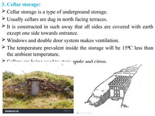 3. Cellar storage:
 Cellar storage is a type of underground storage.
 Usually cellars are dug in north facing terraces.
 It is constructed in such away that all sides are covered with earth
except one side towards entrance.
 Windows and double door system makes ventilation.
 The temperature prevalent inside the storage will be 15 C less than
⁰
the ambient temperature.
 Cellars are being used to store apple and citrus.
 