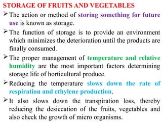STORAGE OF FRUITS AND VEGETABLES
The action or method of storing something for future
use is known as storage.
The function of storage is to provide an environment
which minimizes the deterioration until the products are
finally consumed.
The proper management of temperature and relative
humidity are the most important factors determining
storage life of horticultural produce.
Reducing the temperature slows down the rate of
respiration and ethylene production.
It also slows down the transpiration loss, thereby
reducing the desiccation of the fruits, vegetables and
also check the growth of micro organisms.
 