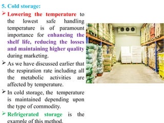 5. Cold storage:
 Lowering the temperature to
the lowest safe handling
temperature is of paramount
importance for enhancing the
shelf life, reducing the losses
and maintaining higher quality
during marketing.
 As we have discussed earlier that
the respiration rate including all
the metabolic activities are
affected by temperature.
 In cold storage, the temperature
is maintained depending upon
the type of commodity.
 Refrigerated storage is the
 