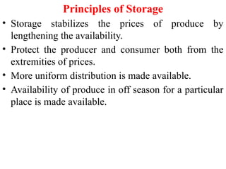 Principles of Storage
• Storage stabilizes the prices of produce by
lengthening the availability.
• Protect the producer and consumer both from the
extremities of prices.
• More uniform distribution is made available.
• Availability of produce in off season for a particular
place is made available.
 