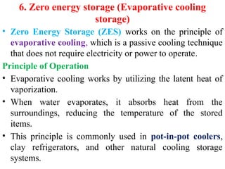 6. Zero energy storage (Evaporative cooling
storage)
• Zero Energy Storage (ZES) works on the principle of
evaporative cooling, which is a passive cooling technique
that does not require electricity or power to operate.
Principle of Operation
• Evaporative cooling works by utilizing the latent heat of
vaporization.
• When water evaporates, it absorbs heat from the
surroundings, reducing the temperature of the stored
items.
• This principle is commonly used in pot-in-pot coolers,
clay refrigerators, and other natural cooling storage
systems.
 