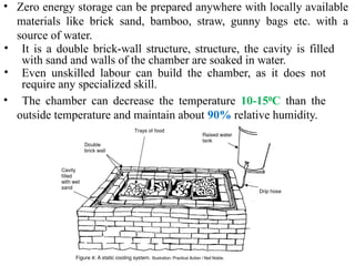 • Zero energy storage can be prepared anywhere with locally available
materials like brick sand, bamboo, straw, gunny bags etc. with a
source of water.
• It is a double brick-wall structure, structure, the cavity is filled
with sand and walls of the chamber are soaked in water.
• Even unskilled labour can build the chamber, as it does not
require any specialized skill.
• The chamber can decrease the temperature 10-15 C
⁰ than the
outside temperature and maintain about 90% relative humidity.
 