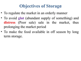 Objectives of Storage
• To regulate the market in an orderly manner
• To avoid glut (abundant supply of something) and
distress (Poor sale) sale in the market, thus
prolonging the market period
• To make the food available in off season by long
term storage.
 