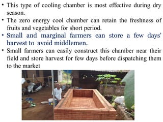 • This type of cooling chamber is most effective during dry
season.
• The zero energy cool chamber can retain the freshness of
fruits and vegetables for short period.
• Small and marginal farmers can store a few days'
harvest to avoid middlemen.
• Small farmers can easily construct this chamber near their
field and store harvest for few days before dispatching them
to the market
 