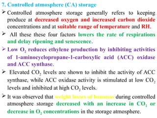 7. Controlled atmosphere (CA) storage
 Controlled atmosphere storage generally refers to keeping
produce at decreased oxygen and increased carbon dioxide
concentrations and at suitable range of temperature and RH.
 All these these four factors lowers the rate of respirations
and delay ripening and senescence.
 Low O2 reduces ethylene production by inhibiting activities
of 1-aminocyclopropane-1-carboxylic acid (ACC) oxidase
and ACC synthase.
 Elevated CO2 levels are shown to inhibit the activity of ACC
synthase, while ACC oxidase activity is stimulated at low CO2
levels and inhibited at high CO2 levels.
 It was observed that weight losses of bananas during controlled
atmosphere storage decreased with an increase in CO2 or
decrease in O2 concentrations in the storage atmosphere.
 