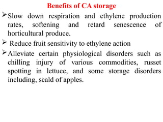 Benefits of CA storage
Slow down respiration and ethylene production
rates, softening and retard senescence of
horticultural produce.
 Reduce fruit sensitivity to ethylene action
Alleviate certain physiological disorders such as
chilling injury of various commodities, russet
spotting in lettuce, and some storage disorders
including, scald of apples.
 