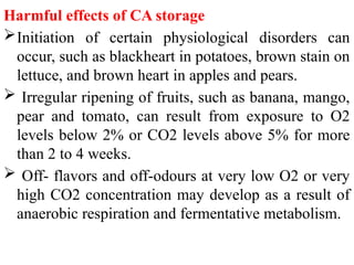Harmful effects of CA storage
Initiation of certain physiological disorders can
occur, such as blackheart in potatoes, brown stain on
lettuce, and brown heart in apples and pears.
 Irregular ripening of fruits, such as banana, mango,
pear and tomato, can result from exposure to O2
levels below 2% or CO2 levels above 5% for more
than 2 to 4 weeks.
 Off- flavors and off-odours at very low O2 or very
high CO2 concentration may develop as a result of
anaerobic respiration and fermentative metabolism.
 