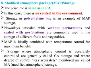 8. Modified atmosphere package(MAP)Storage
The principle is same as in CA.
In this case, there is no control in the environment.
 Storage in polyethylene bag is an example of MAP
storage.
Nowadays unsealed with without perforations and
sealed with perforations are commonly used in the
storage of different fruits and vegetables.
MAP is ideally combined with temperature control for
maximum benefit.
 Storage where atmospheric control is accurately
controlled are generally called CA storage and where
degree of control "less accurately" monitored are called
MA (modified atmosphere) storage.
 