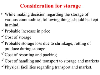 Consideration for storage
• While making decision regarding the storage of
various commodities following things should be kept
in mind.
Probable increase in price
Cost of storage
Probable storage loss due to shrinkage, rotting of
produce during storage.
Cost of resorting and packing
Cost of handling and transport to storage and markets
Physical facilities regarding transport and market.
 