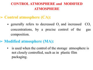 CONTROL ATMOSPHERE and MODIFIED
ATMOSPHERE
➢ Control atmosphere (CA):
▪ generally refers to decreased O2 and increased CO2
concentrations, by a precise control of the gas
composition.
➢ Modified atmosphere (MA):
▪ is used when the control of the storage atmosphere is
not closely controlled, such as in plastic film
packaging.
 