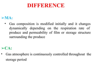 DIFFERENCE
➢MA:
• Gas composition is modified initially and it changes
dynamically depending on the respiration rate of
produce and permeability of film or storage structure
surrounding the produce
➢CA:
• Gas atmosphere is continuously controlled throughout the
storage period
 