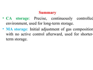 Summary
• CA storage: Precise, continuously controlled
environment, used for long-term storage.
• MA storage: Initial adjustment of gas composition
with no active control afterward, used for shorter-
term storage.
 