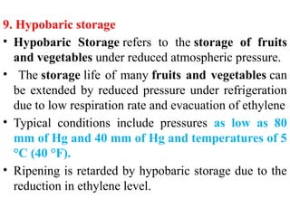 9. Hypobaric storage
• Hypobaric Storage refers to the storage of fruits
and vegetables under reduced atmospheric pressure.
• The storage life of many fruits and vegetables can
be extended by reduced pressure under refrigeration
due to low respiration rate and evacuation of ethylene
• Typical conditions include pressures as low as 80
mm of Hg and 40 mm of Hg and temperatures of 5
°C (40 °F).
• Ripening is retarded by hypobaric storage due to the
reduction in ethylene level.
 