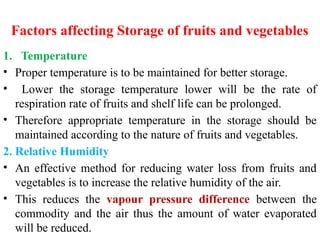 Factors affecting Storage of fruits and vegetables
1. Temperature
• Proper temperature is to be maintained for better storage.
• Lower the storage temperature lower will be the rate of
respiration rate of fruits and shelf life can be prolonged.
• Therefore appropriate temperature in the storage should be
maintained according to the nature of fruits and vegetables.
2. Relative Humidity
• An effective method for reducing water loss from fruits and
vegetables is to increase the relative humidity of the air.
• This reduces the vapour pressure difference between the
commodity and the air thus the amount of water evaporated
will be reduced.
 