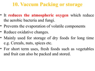 10. Vaccum Packing or storage
• It reduces the atmospheric oxygen which reduce
the aerobic bacteria and fungi.
• Prevents the evaporation of volatile components
• Reduce oxidative changes.
• Mainly used for storage of dry foods for long time
e.g. Cereals, nuts, spices etc.
• For short term uses, fresh foods such as vegetables
and fruit can also be packed and stored.
 