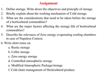 Assignment
1. Define storage. Write down the objectives and principle of storage.
2. Briefly explain about the working mechanism of Cold storage.
3. What are the considerations that need to be taken before the storage
of a horticultural commodities?
4. What are the major factors affecting the storage life of horticultural
commodities?
5. Describe the relevance of Zero energy evaporating cooling chambers
in case of Nepalese Context.
6. Write short notes on
a. Rustic storage
b. Cellar storage
c. Zero energy storage
d. Controlled atmospheric storage
e. Modified Atmospheric Package/storage
f. Cold chain management of Horticultural produce
 