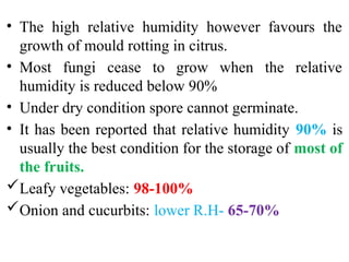 • The high relative humidity however favours the
growth of mould rotting in citrus.
• Most fungi cease to grow when the relative
humidity is reduced below 90%
• Under dry condition spore cannot germinate.
• It has been reported that relative humidity 90% is
usually the best condition for the storage of most of
the fruits.
Leafy vegetables: 98-100%
Onion and cucurbits: lower R.H- 65-70%
 