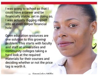 I was going to school so that I
could have a career and be
financially stable, yet in doing so,
I was actually digging myself
into an even deeper financial
hole.
Open education resources are
one solution to this growing
problem. This starts with faculty
and staff at universities and
community colleges taking a
hard look at the required
materials for their courses and
deciding whether or not the price
tag is worth it.
— Jimmieka Mills
 