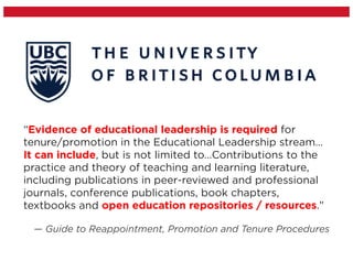 “Evidence of educational leadership is required for
tenure/promotion in the Educational Leadership stream…
It can include, but is not limited to…Contributions to the
practice and theory of teaching and learning literature,
including publications in peer-reviewed and professional
journals, conference publications, book chapters,
textbooks and open education repositories / resources.”
— Guide to Reappointment, Promotion and Tenure Procedures
 