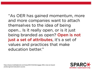 @txtbks | sparcopen.org
“As OER has gained momentum, more
and more companies want to attach
themselves to the idea of being
open… Is it really open, or is it just
being branded as open? Open is not
just a set of attributes, it’s a set of
values and practices that make
education better.”
https://www.insidehighered.com/news/2017/10/10/cengage-offers-new-oer-based-
product-general-education-courses
 