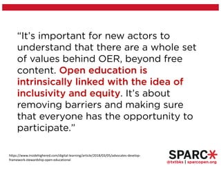 @txtbks | sparcopen.org
“It’s important for new actors to
understand that there are a whole set
of values behind OER, beyond free
content. Open education is
intrinsically linked with the idea of
inclusivity and equity. It’s about
removing barriers and making sure
that everyone has the opportunity to
participate.”
https://www.insidehighered.com/digital-learning/article/2018/03/05/advocates-develop-
framework-stewardship-open-educational
 