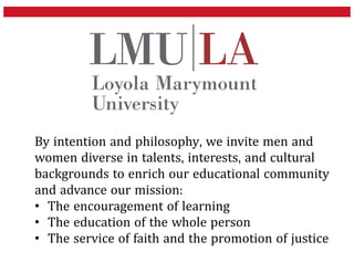 By intention and philosophy, we invite men and
women diverse in talents, interests, and cultural
backgrounds to enrich our educational community
and advance our mission:
• The encouragement of learning
• The education of the whole person
• The service of faith and the promotion of justice
 