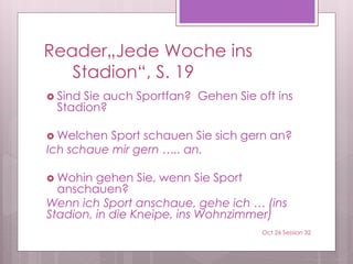 Reader„Jede Woche ins
Stadion“, S. 19
 Sind Sie auch Sportfan? Gehen Sie oft ins
Stadion?
 Welchen Sport schauen Sie sich gern an?
Ich schaue mir gern ….. an.
 Wohin gehen Sie, wenn Sie Sport
anschauen?
Wenn ich Sport anschaue, gehe ich … (ins
Stadion, in die Kneipe, ins Wohnzimmer)
Oct 26 Session 32
 