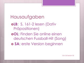 Hausaufgaben
LB: S. 161-2 lesen (Dativ
Präpositionen)
OL: Finden Sie online einen
deutschen Fussball-Hit (Song)
 SA: erste Version beginnen
Oct 26 Session 32
 