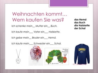 Weihnachten kommt…
Wem kaufen Sie was? das Hemd
das Buch
die Halskette
der Schal
Ich schenke mein__ Mutter ein__ Buch.
Ich kaufe mein___ Vater ein___ Halskette.
Ich gebe mein__ Bruder ein___ Hemd.
Ich kaufe mein___ Schwester ein___ Schal.
Oct 26 Session 32
 