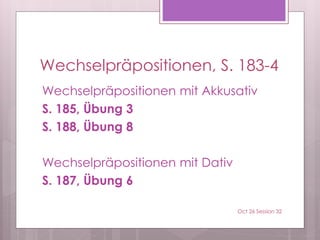 Wechselpräpositionen, S. 183-4
Wechselpräpositionen mit Akkusativ
S. 185, Übung 3
S. 188, Übung 8
Wechselpräpositionen mit Dativ
S. 187, Übung 6
Oct 26 Session 32
 