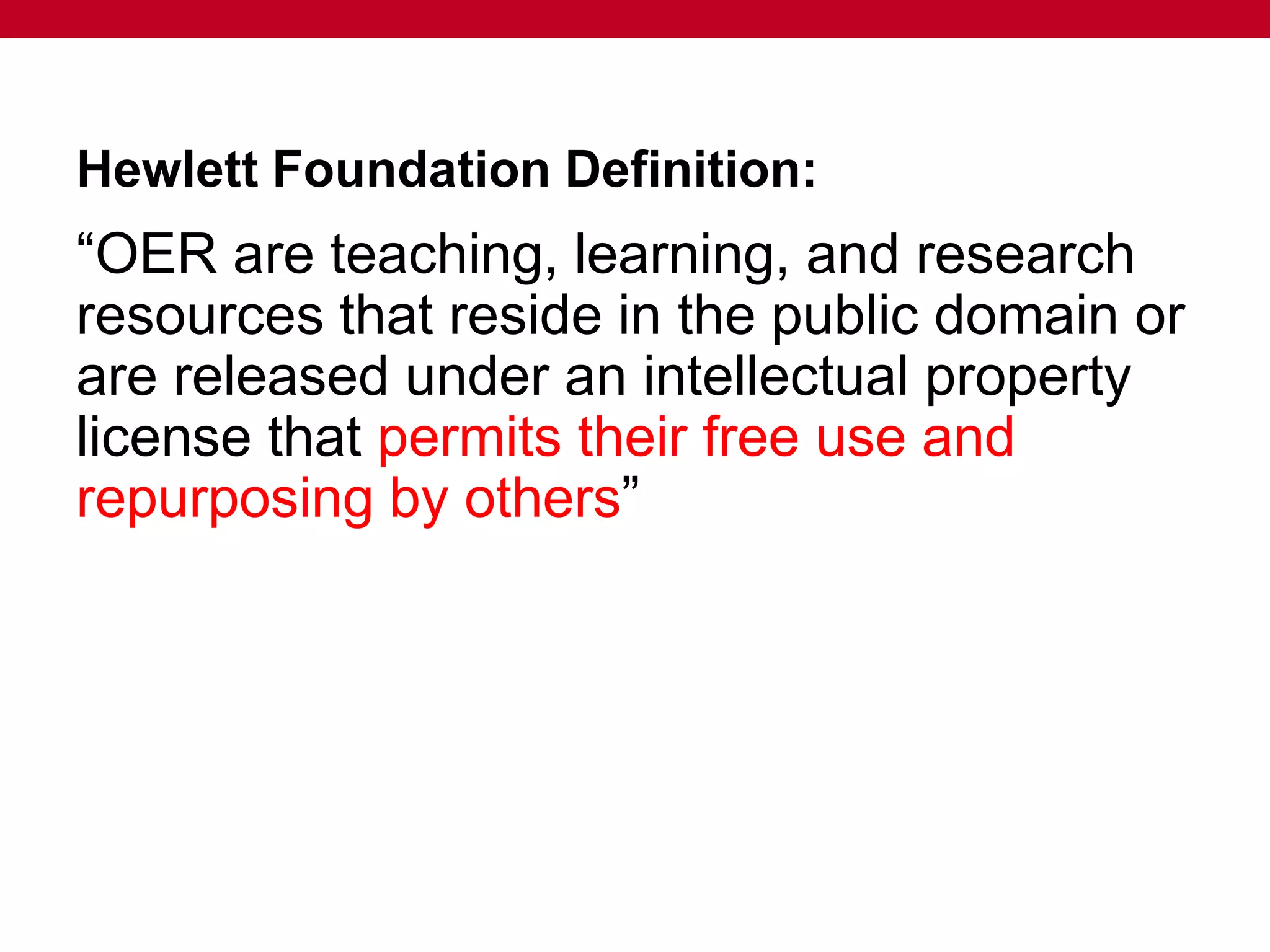 Hewlett Foundation Definition:
“OER are teaching, learning, and research
resources that reside in the public domain or
are released under an intellectual property
license that permits their free use and
repurposing by others”
 