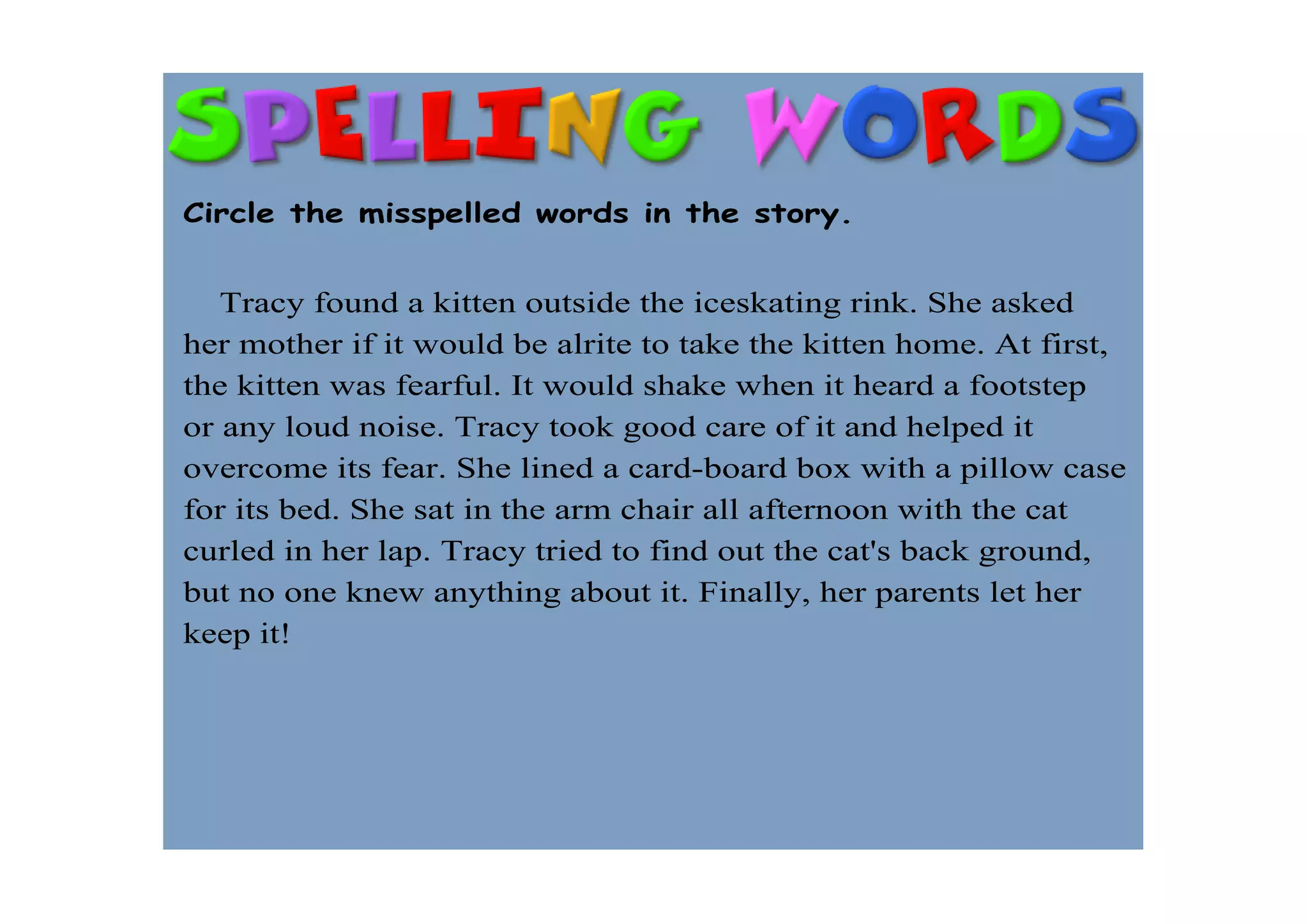 Circle the misspelled words in the story.


    Tracy found a kitten outside the iceskating rink. She asked 
her mother if it would be alrite to take the kitten home. At first, 
the kitten was fearful. It would shake when it heard a footstep 
or any loud noise. Tracy took good care of it and helped it 
overcome its fear. She lined a card­board box with a pillow case 
for its bed. She sat in the arm chair all afternoon with the cat 
curled in her lap. Tracy tried to find out the cat's back ground, 
but no one knew anything about it. Finally, her parents let her 
keep it!
 