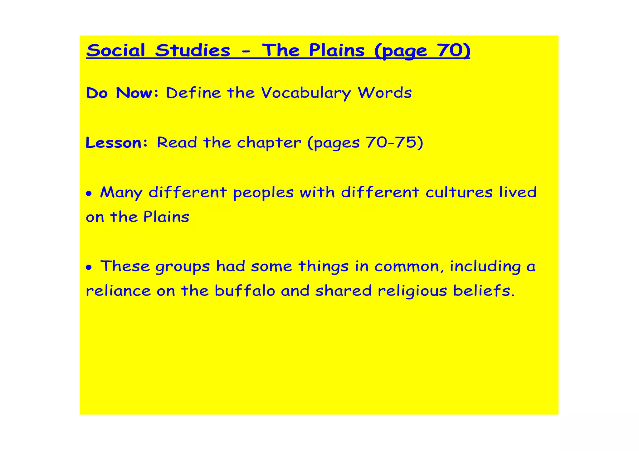 Social Studies - The Plains (page 70)

Do Now: Define the Vocabulary Words


Lesson: Read the chapter (pages 70-75)


• Many different peoples with different cultures lived
on the Plains


• These groups had some things in common, including a
reliance on the buffalo and shared religious beliefs.
 