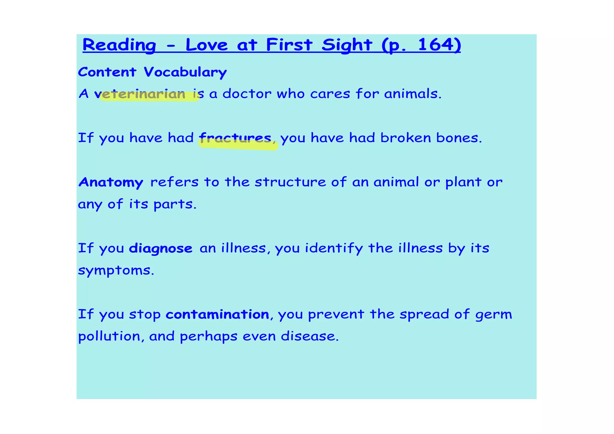 Reading - Love at First Sight (p. 164)
Content Vocabulary
A veterinarian is a doctor who cares for animals.


If you have had fractures, you have had broken bones.


Anatomy refers to the structure of an animal or plant or
any of its parts.


If you diagnose an illness, you identify the illness by its
symptoms.


If you stop contamination, you prevent the spread of germs,
pollution, and perhaps even disease.
 