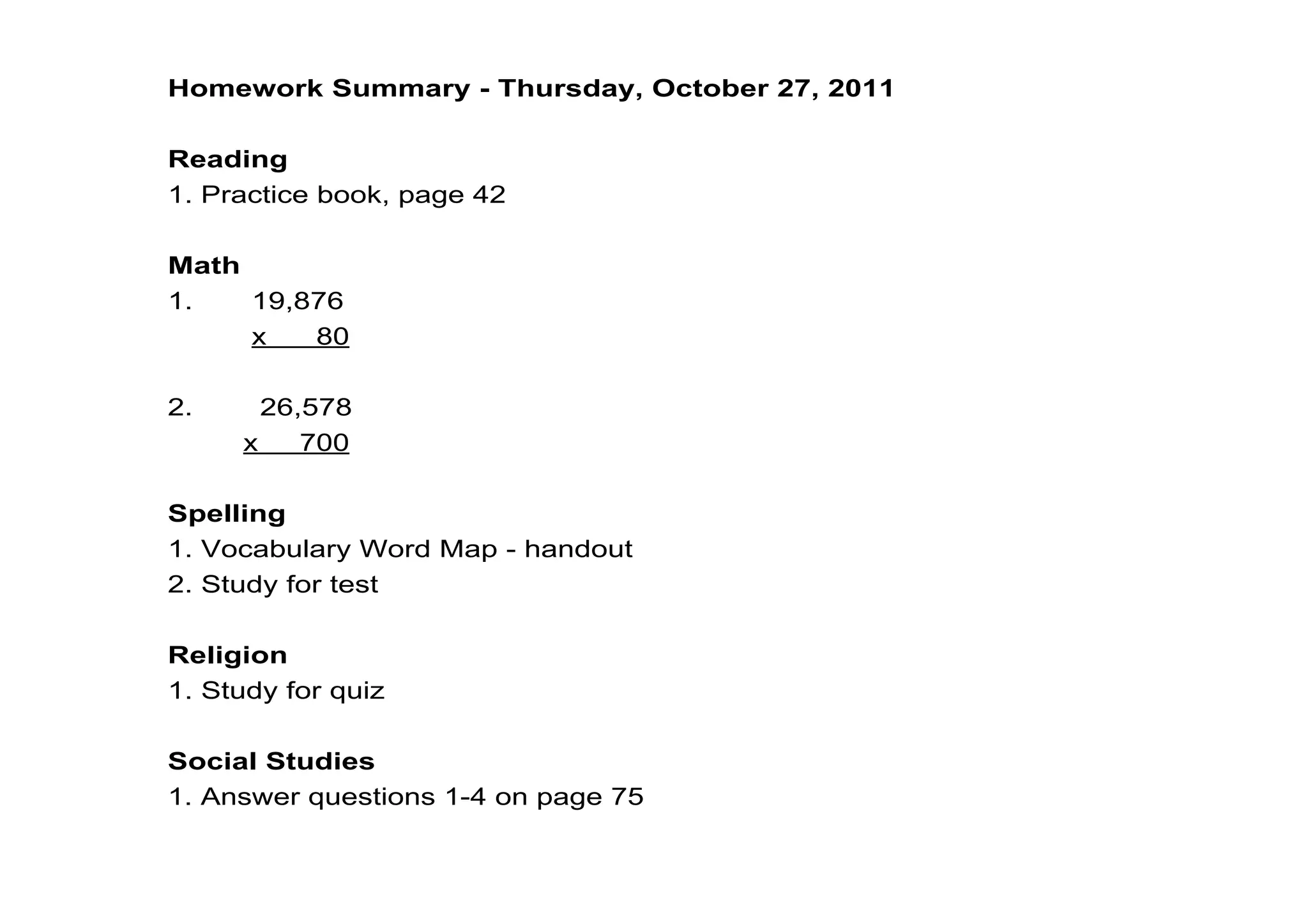 Homework Summary ­ Thursday, October 27, 2011

Reading
1. Practice book, page 42

Math
1.       19,876
          x      80

2.        26,578
         x     700

Spelling
1. Vocabulary Word Map ­ handout
2. Study for test

Religion
1. Study for quiz

Social Studies
1. Answer questions 1­4 on page 75
 