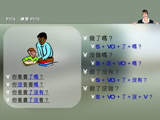P174 ：練習 P175 你看書 了嗎 ？ 你 沒 看書 嗎 ？ 你看書 了沒有 ？ 你看書 了沒 看？ 做了嗎？ S ＋ VO ＋了＋嗎？ 沒做嗎？ S ＋沒＋ VO ＋嗎？ 做了沒有？ S ＋ VO ＋了＋沒有？ 做了沒做？ S ＋ VO ＋了＋沒＋ V ？ 