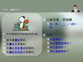 P175 ：練習 P175 昨天我跟姊姊去那家書店買這本書。 這本書 是 我 買的。 我 是 昨天 買書的。 我 是 在那家書店 買書的。 我 是 跟我姊姊 去買書的。 已經知道，想強調 S ＋是＋ ____ ＋ VO ＋的 強調： 是 誰 做的？ 是 什麼時候 做的？ 是 怎麼 做的？ 是 在哪裡 做的？ 