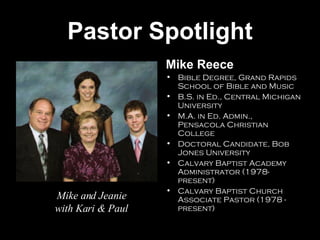 Pastor Spotlight Mike Reece Bible Degree, Grand Rapids School of Bible and Music B.S. in Ed., Central Michigan University M.A. in Ed. Admin., Pensacola Christian College Doctoral Candidate, Bob Jones University Calvary Baptist Academy Administrator (1978-present) Calvary Baptist Church Associate Pastor (1978 - present) Mike and Jeanie with Kari & Paul 