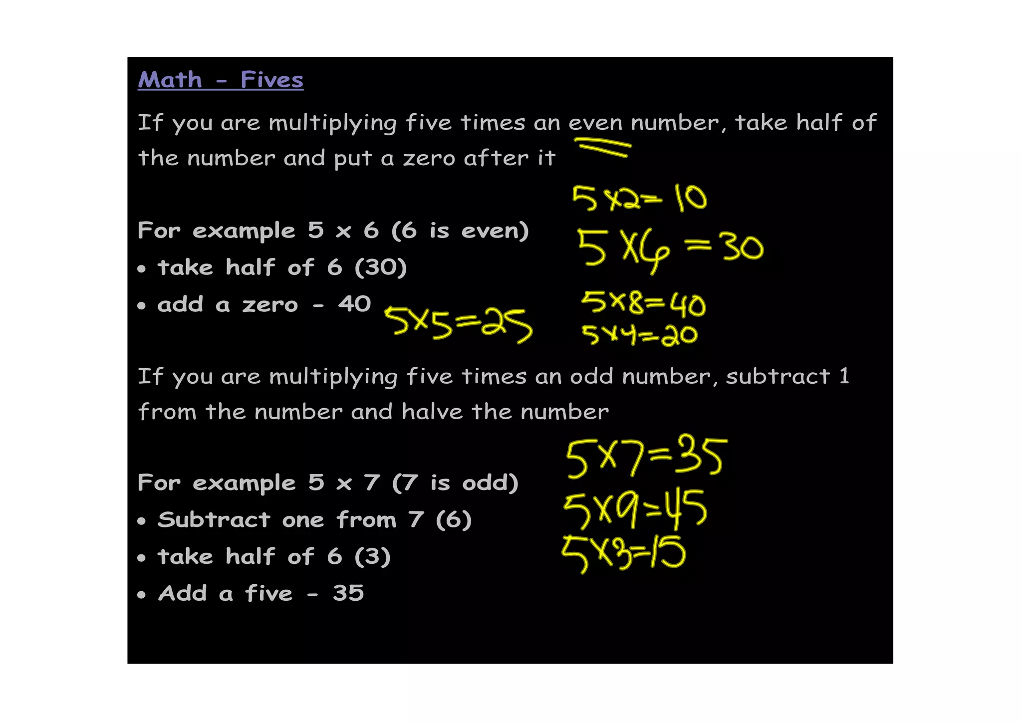 Math - Fives
If you are multiplying five times an even number, take half of
the number and put a zero after it


For example 5 x 6 (6 is even)
• take half of 6 (30)
• add a zero - 40


If you are multiplying five times an odd number, subtract 1
from the number and halve the number


For example 5 x 7 (7 is odd)
• Subtract one from 7 (6)
• take half of 6 (3)
• Add a five - 35
 