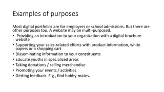 Examples of purposes
Most digital portfolios are for employers or school admissions. But there are
other purposes too. A website may be multi-purposed.
• Providing an introduction to your organization with a digital brochure
website
• Supporting your sales-related efforts with product information, white
papers or a shopping cart
• Disseminating information to your constituents
• Educate youths in specialized areas
• Taking donations / selling merchandise
• Promoting your events / activities
• Getting feedback. E.g., find hobby-mates.
 