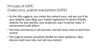 Principle of COPE:
Create once, publish everywhere (COPE)
• As the title suggests, you create the content once, and you use it for
your website, your blog, your mobile application or device friendly
website, for your pitches, your proposals, your in-person sales, in
conversations with others.
• You have consistency in all channels, and will never have to start from
scratch.
• The original content should be flexible for other platforms. New
devices need new rules, but not new content.
 
