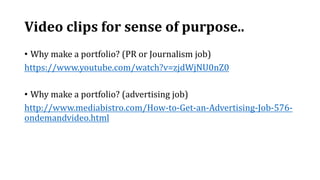 Video clips for sense of purpose..
• Why make a portfolio? (PR or Journalism job)
https://www.youtube.com/watch?v=zjdWjNU0nZ0
• Why make a portfolio? (advertising job)
http://www.mediabistro.com/How-to-Get-an-Advertising-Job-576-
ondemandvideo.html
 