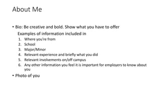 About Me
• Bio: Be creative and bold. Show what you have to offer
Examples of information included in
1. Where you're from
2. School
3. Major/Minor
4. Relevant experience and briefly what you did
5. Relevant involvements on/off campus
6. Any other information you feel it is important for employers to know about
you
• Photo of you
 