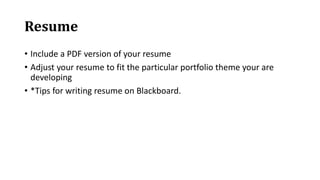 Resume
• Include a PDF version of your resume
• Adjust your resume to fit the particular portfolio theme your are
developing
• *Tips for writing resume on Blackboard.
 